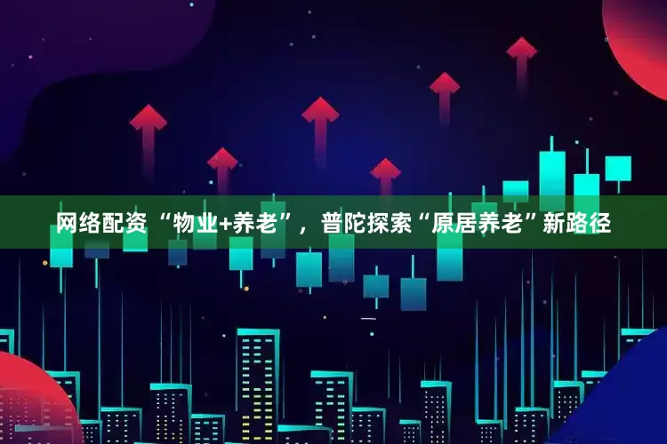 网络配资 “物业+养老”，普陀探索“原居养老”新路径