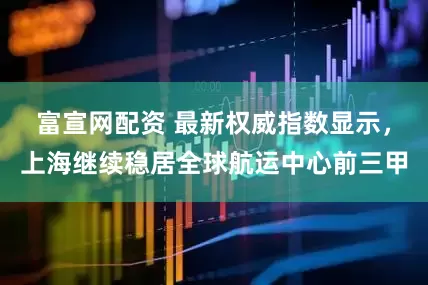 富宣网配资 最新权威指数显示，上海继续稳居全球航运中心前三甲