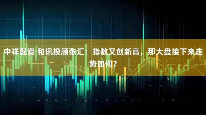 中祥配资 和讯投顾张汇：指数又创新高，那大盘接下来走势如何？