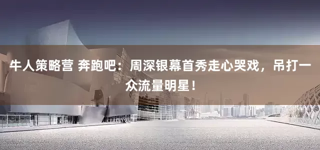 牛人策略营 奔跑吧：周深银幕首秀走心哭戏，吊打一众流量明星！