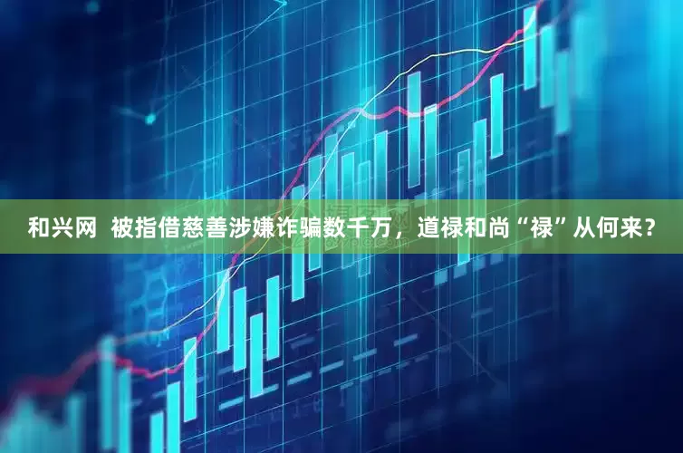 和兴网  被指借慈善涉嫌诈骗数千万，道禄和尚“禄”从何来？