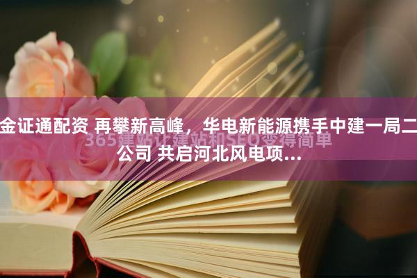 金证通配资 再攀新高峰，华电新能源携手中建一局二公司 共启河北风电项...