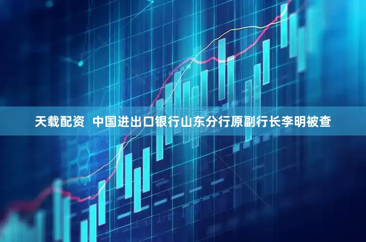 天载配资  中国进出口银行山东分行原副行长李明被查