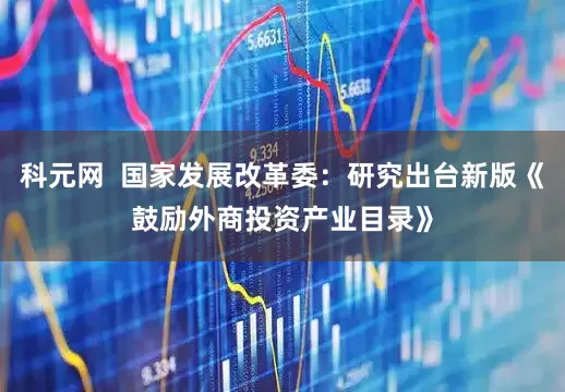 科元网  国家发展改革委：研究出台新版《鼓励外商投资产业目录》