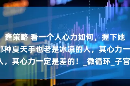 鑫策略 看一个人心力如何，握下她的手就知道了，那种夏天手也老是冰凉的人，其心力一定是差的！_微循环_子宫_宫寒