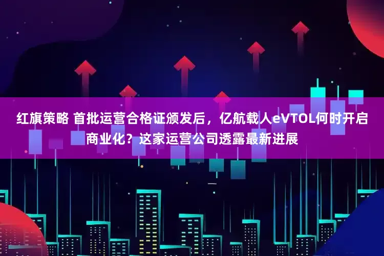 红旗策略 首批运营合格证颁发后，亿航载人eVTOL何时开启商业化？这家运营公司透露最新进展