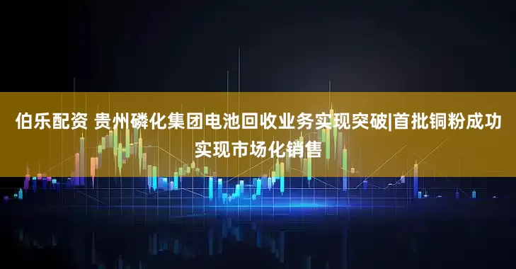 伯乐配资 贵州磷化集团电池回收业务实现突破|首批铜粉成功实现市场化销售