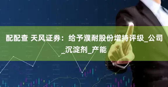 配配查 天风证券：给予濮耐股份增持评级_公司_沉淀剂_产能