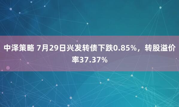 中泽策略 7月29日兴发转债下跌0.85%，转股溢价率37.37%