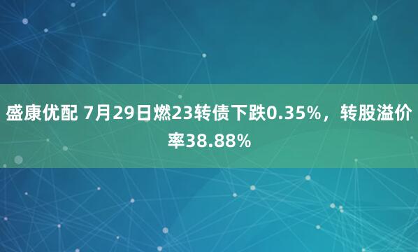 盛康优配 7月29日燃23转债下跌0.35%，转股溢价率38.88%