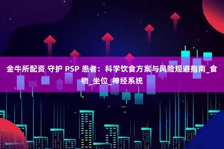 金牛所配资 守护 PSP 患者：科学饮食方案与风险规避指南_食物_坐位_神经系统