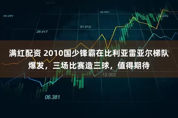 满红配资 2010国少锋霸在比利亚雷亚尔梯队爆发，三场比赛造三球，值得期待