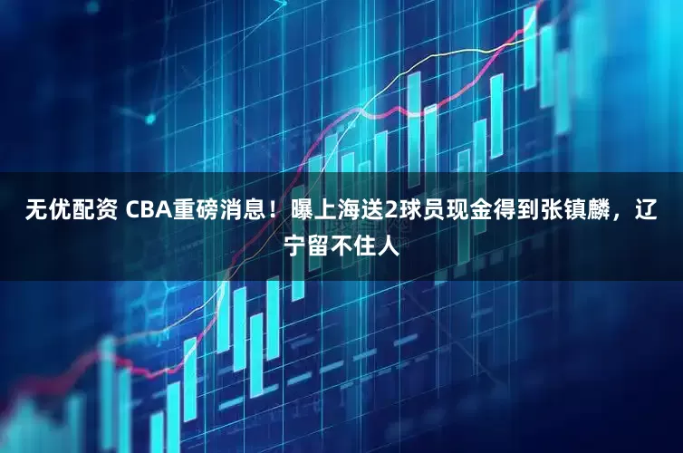 无优配资 CBA重磅消息！曝上海送2球员现金得到张镇麟，辽宁留不住人