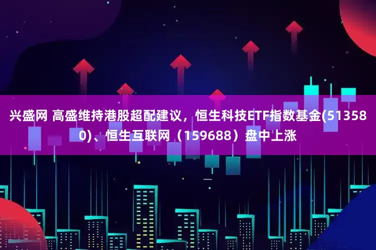 兴盛网 高盛维持港股超配建议，恒生科技ETF指数基金(513580)、恒生互联网（159688）盘中上涨