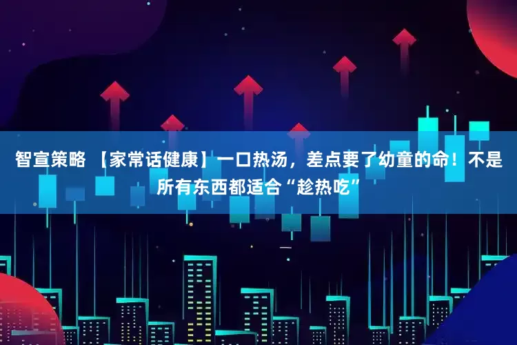 智宣策略 【家常话健康】一口热汤,差点要了幼童的命!不是所有东西都适合“趁热吃”