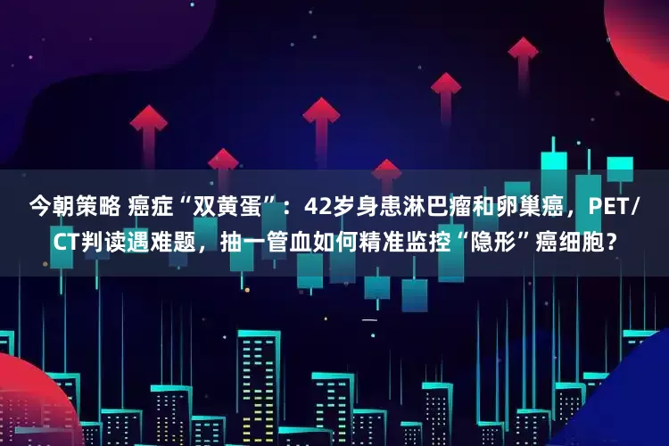 今朝策略 癌症“双黄蛋”：42岁身患淋巴瘤和卵巢癌，PET/CT判读遇难题，抽一管血如何精准监控“隐形”癌细胞？