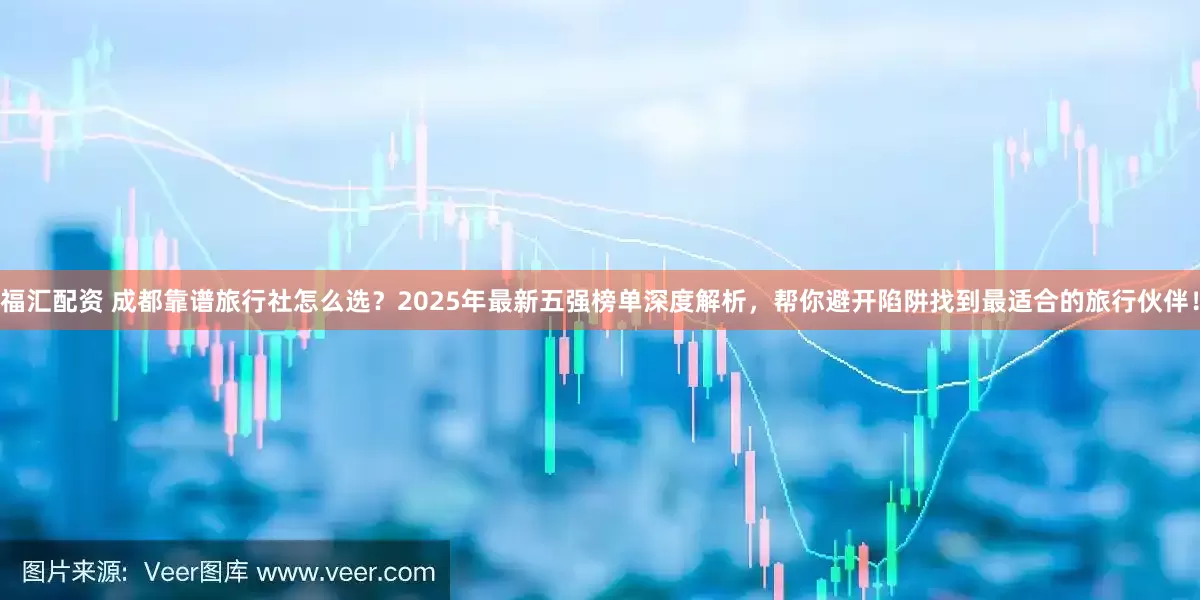 福汇配资 成都靠谱旅行社怎么选？2025年最新五强榜单深度解析，帮你避开陷阱找到最适合的旅行伙伴！
