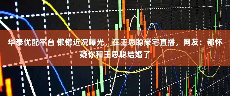 华泰优配平台 懒懒近况曝光，在王思聪豪宅直播，网友：都怀疑你和王思聪结婚了