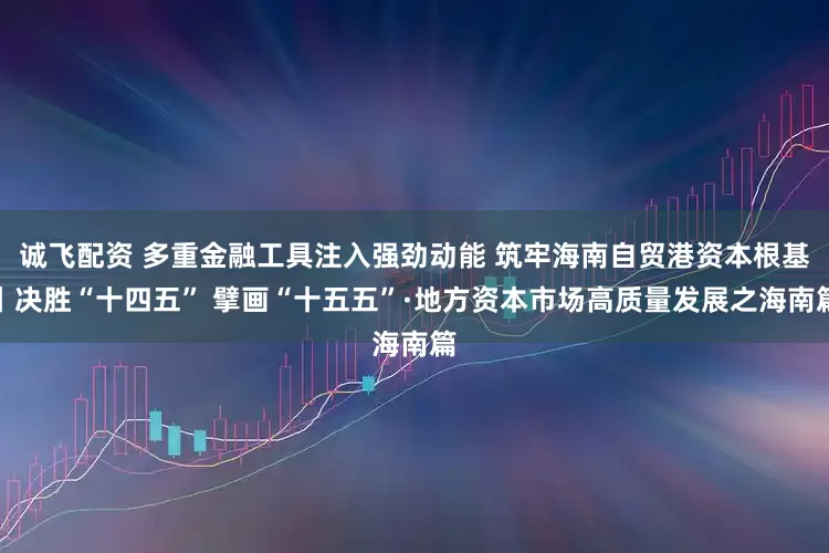 诚飞配资 多重金融工具注入强劲动能 筑牢海南自贸港资本根基丨决胜“十四五” 擘画“十五五”·地方资本市场高质量发展之海南篇
