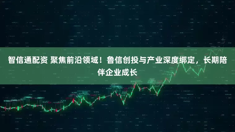 智信通配资 聚焦前沿领域！鲁信创投与产业深度绑定，长期陪伴企业成长