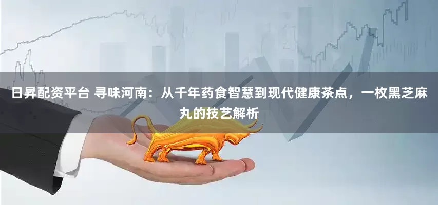 日昇配资平台 寻味河南:从千年药食智慧到现代健康茶点,一枚黑芝麻丸的技艺解析