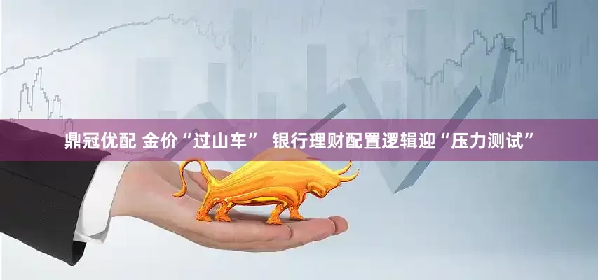 鼎冠优配 金价“过山车”  银行理财配置逻辑迎“压力测试”