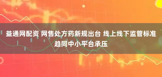 益通网配资 网售处方药新规出台 线上线下监管标准趋同中小平台承压